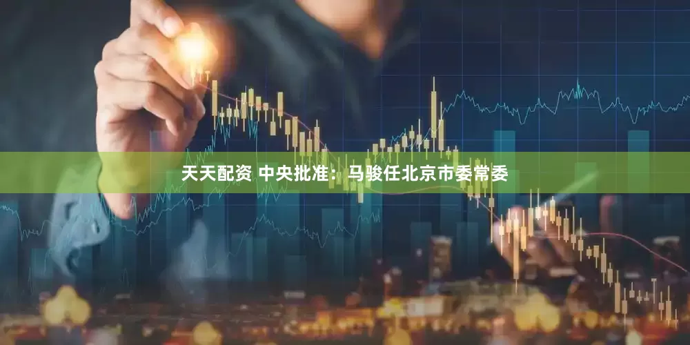 天天配资 中央批准：马骏任北京市委常委