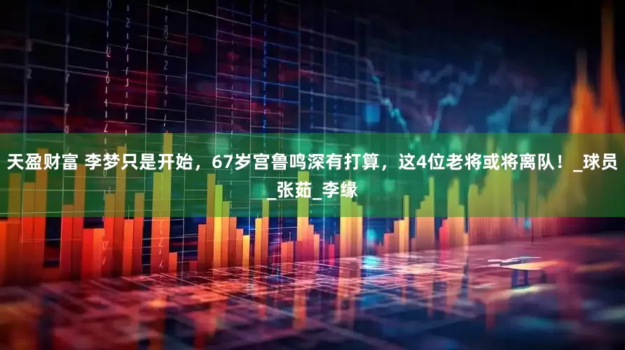 天盈财富 李梦只是开始，67岁宫鲁鸣深有打算，这4位老将或将离队！_球员_张茹_李缘