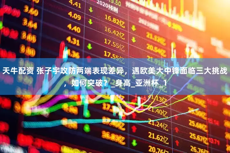 天牛配资 张子宇攻防两端表现差异，遇欧美大中锋面临三大挑战，如何突破？_身高_亚洲杯_1