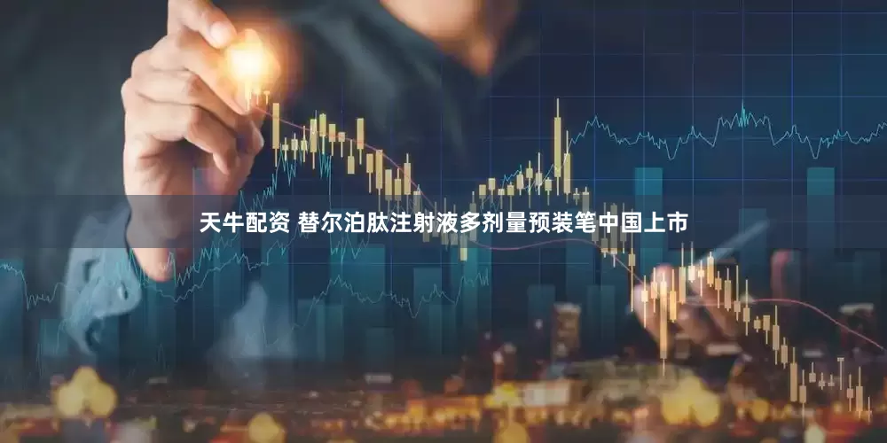 天牛配资 替尔泊肽注射液多剂量预装笔中国上市