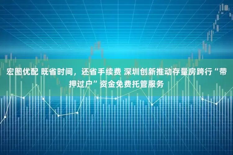 宏图优配 既省时间，还省手续费 深圳创新推动存量房跨行“带押过户”资金免费托管服务