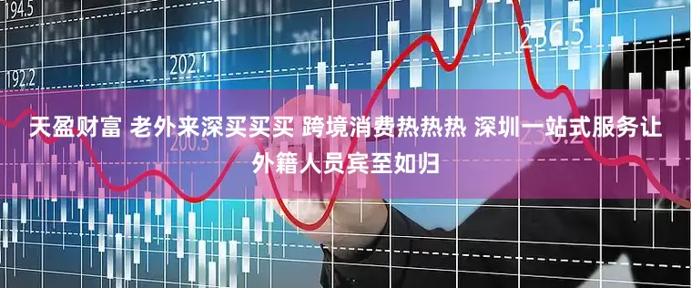 天盈财富 老外来深买买买 跨境消费热热热 深圳一站式服务让外籍人员宾至如归