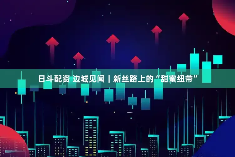 日斗配资 边城见闻｜新丝路上的“甜蜜纽带”