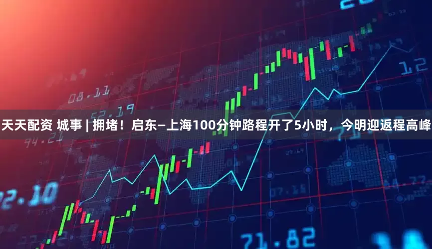 天天配资 城事 | 拥堵！启东—上海100分钟路程开了5小时，今明迎返程高峰