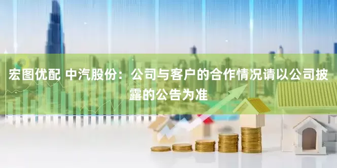 宏图优配 中汽股份：公司与客户的合作情况请以公司披露的公告为准
