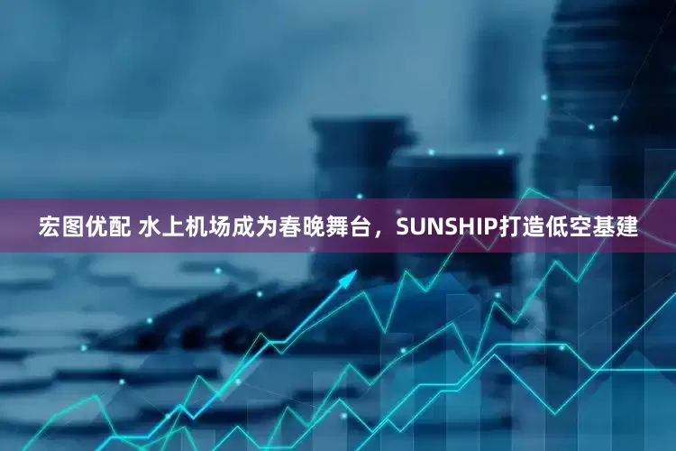 宏图优配 水上机场成为春晚舞台，SUNSHIP打造低空基建