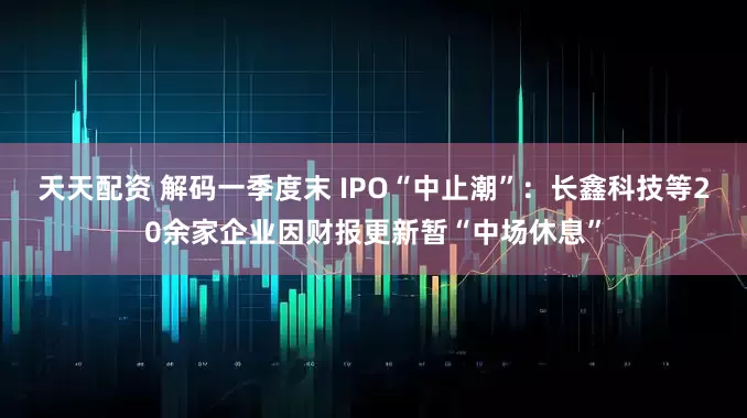 天天配资 解码一季度末 IPO“中止潮”：长鑫科技等20余家企业因财报更新暂“中场休息”